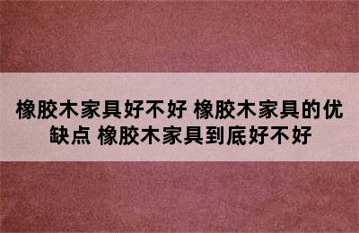 橡胶木家具好不好 橡胶木家具的优缺点 橡胶木家具到底好不好